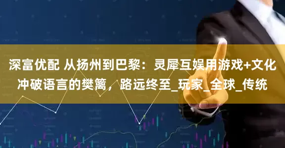 深富优配 从扬州到巴黎：灵犀互娱用游戏+文化冲破语言的樊篱，路远终至_玩家_全球_传统