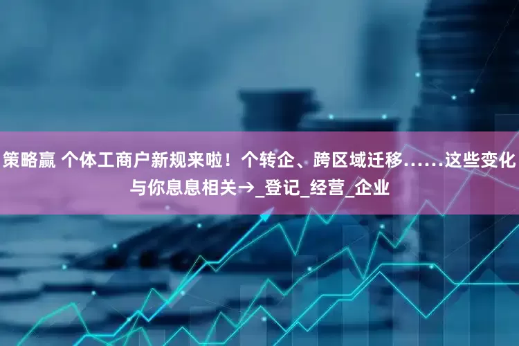 策略赢 个体工商户新规来啦！个转企、跨区域迁移……这些变化与你息息相关→_登记_经营_企业