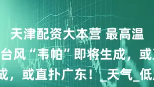 天津配资大本营 最高温37℃！新台风“韦帕”即将生成，或直扑广东！_天气_低压_热带