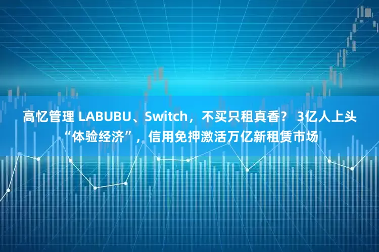 高忆管理 LABUBU、Switch，不买只租真香？ 3亿人上头“体验经济”，信用免押激活万亿新租赁市场
