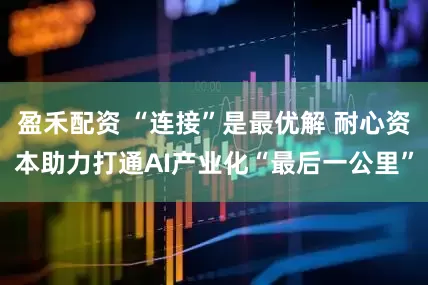 盈禾配资 “连接”是最优解 耐心资本助力打通AI产业化“最后一公里”