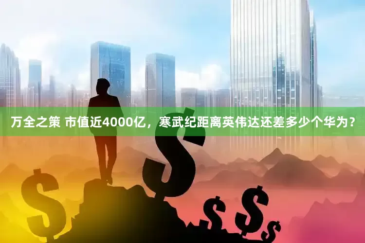 万全之策 市值近4000亿，寒武纪距离英伟达还差多少个华为？