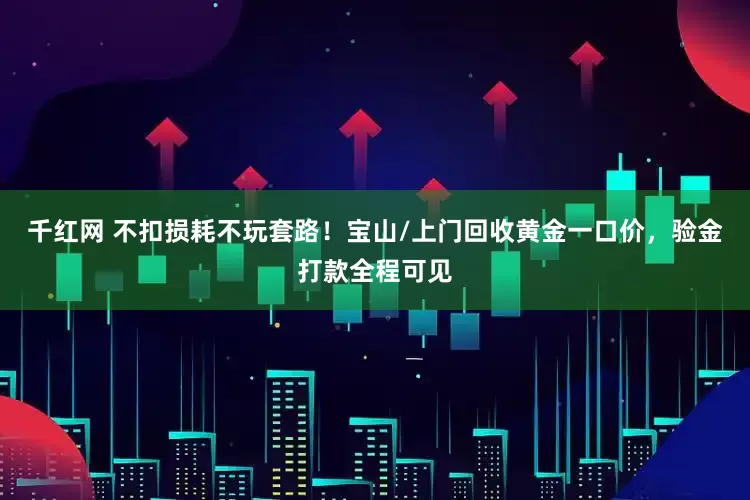 千红网 不扣损耗不玩套路！宝山/上门回收黄金一口价，验金打款全程可见