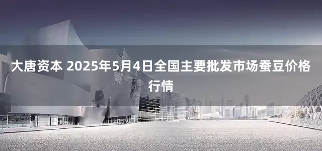 大唐资本 2025年5月4日全国主要批发市场蚕豆价格行情