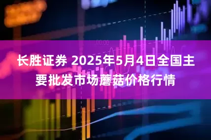 长胜证券 2025年5月4日全国主要批发市场蘑菇价格行情