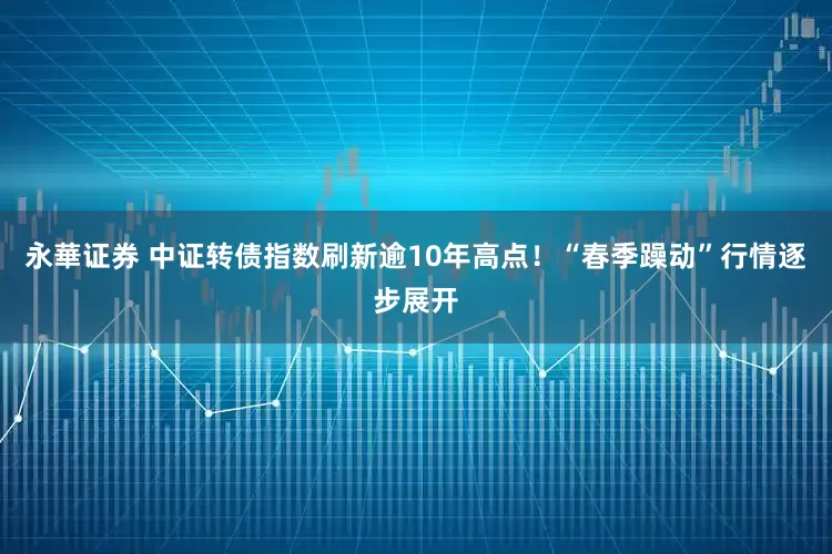 永華证券 中证转债指数刷新逾10年高点！“春季躁动”行情逐步展开