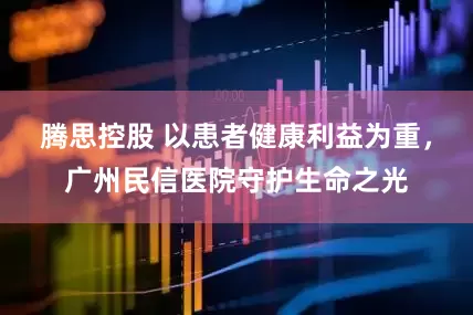 腾思控股 以患者健康利益为重，广州民信医院守护生命之光