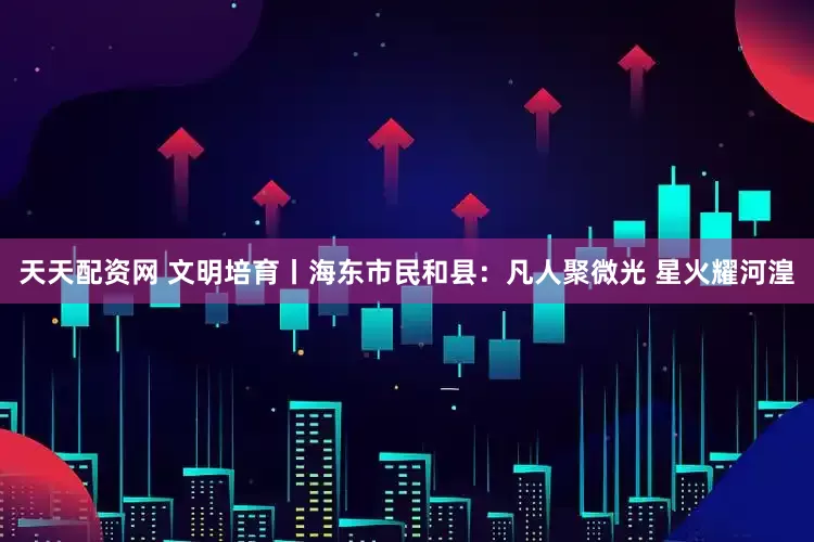天天配资网 文明培育丨海东市民和县：凡人聚微光 星火耀河湟